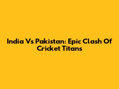 India Vs Pakistan: Epic Clash Of Cricket Titans