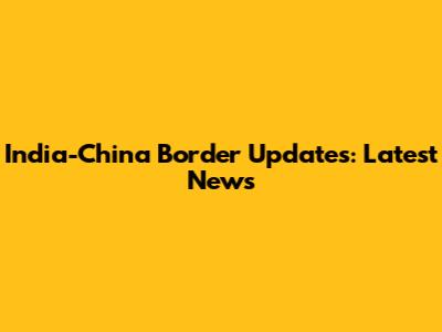 India-China Border Updates: Latest News