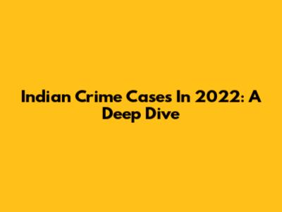 Indian Crime Cases In 2022: A Deep Dive