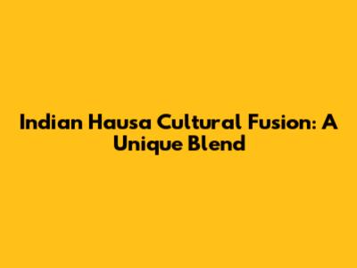 Indian Hausa Cultural Fusion: A Unique Blend