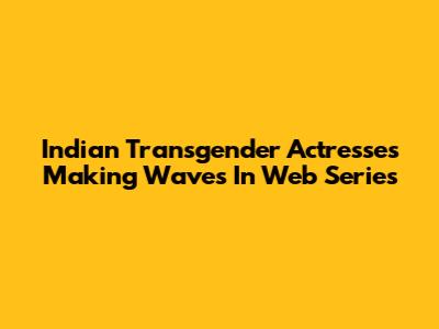 Indian Transgender Actresses Making Waves In Web Series