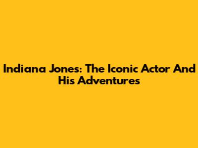 Indiana Jones: The Iconic Actor And His Adventures