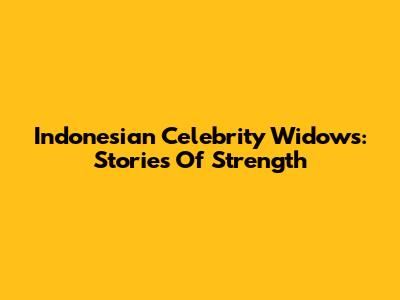 Indonesian Celebrity Widows: Stories Of Strength