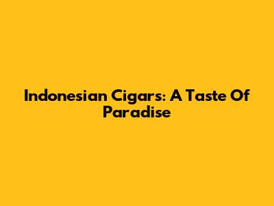 Indonesian Cigars: A Taste Of Paradise