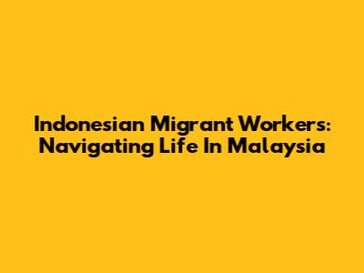 Indonesian Migrant Workers: Navigating Life In Malaysia