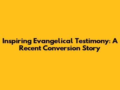 Inspiring Evangelical Testimony: A Recent Conversion Story