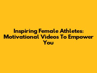 Inspiring Female Athletes: Motivational Videos To Empower You