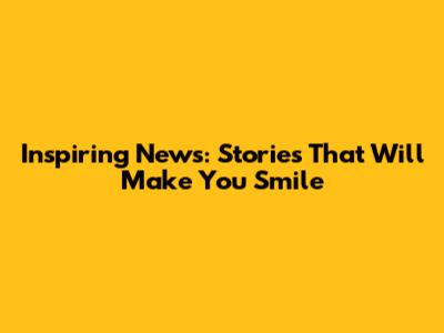 Inspiring News: Stories That Will Make You Smile