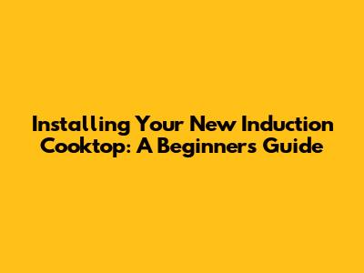 Installing Your New Induction Cooktop: A Beginner's Guide