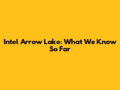 Intel Arrow Lake: What We Know So Far