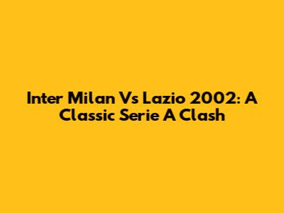 Inter Milan Vs Lazio 2002: A Classic Serie A Clash