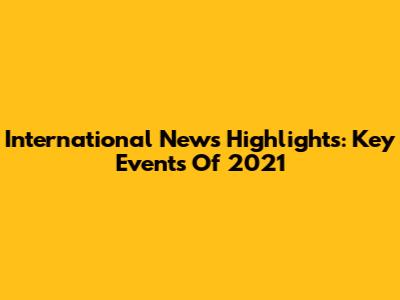 International News Highlights: Key Events Of 2021