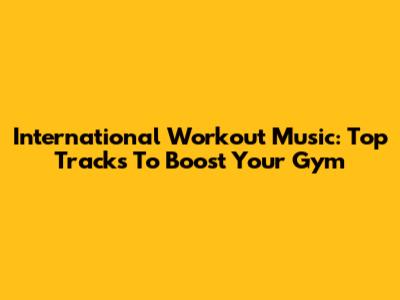 International Workout Music: Top Tracks To Boost Your Gym