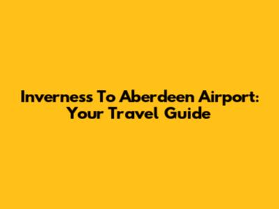 Inverness To Aberdeen Airport: Your Travel Guide