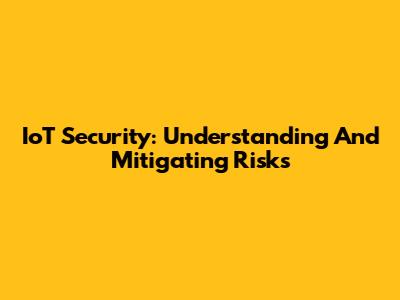IoT Security: Understanding And Mitigating Risks
