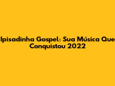 Ipisadinha Gospel: Sua Música Que Conquistou 2022