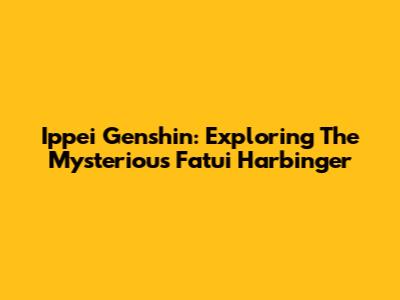 Ippei Genshin: Exploring The Mysterious Fatui Harbinger