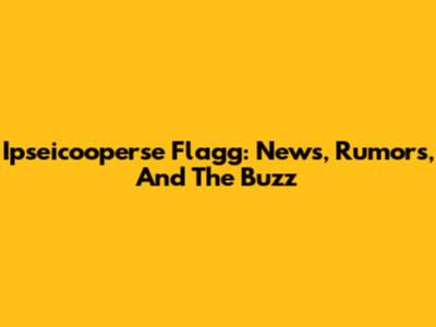 Ipseicooperse Flagg: News, Rumors, And The Buzz