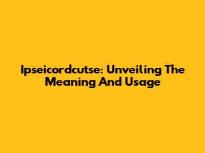 Ipseicordcutse: Unveiling The Meaning And Usage