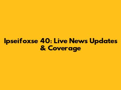 Ipseifoxse 40: Live News Updates & Coverage