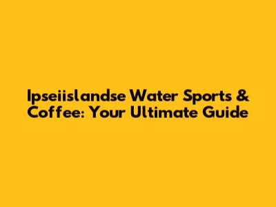 Ipseiislandse Water Sports & Coffee: Your Ultimate Guide