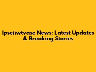 Ipseiiwtvase News: Latest Updates & Breaking Stories