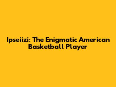 Ipseiizi: The Enigmatic American Basketball Player