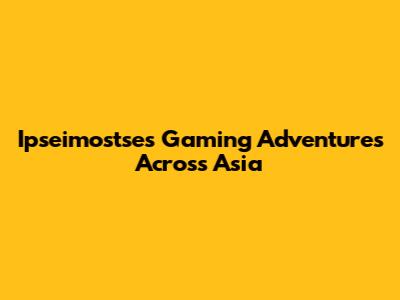 Ipseimostse's Gaming Adventures Across Asia