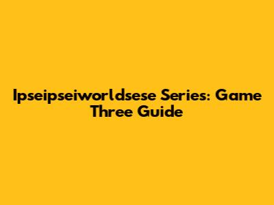Ipseipseiworldsese Series: Game Three Guide