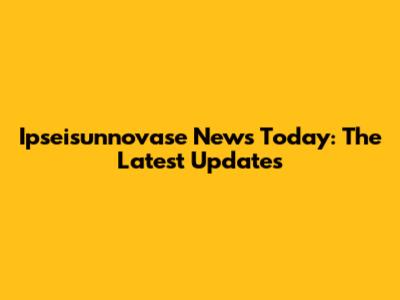 Ipseisunnovase News Today: The Latest Updates