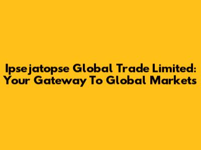 Ipsejatopse Global Trade Limited: Your Gateway To Global Markets