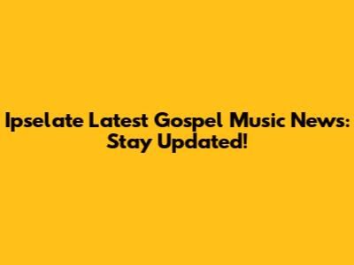 Ipselate Latest Gospel Music News: Stay Updated!