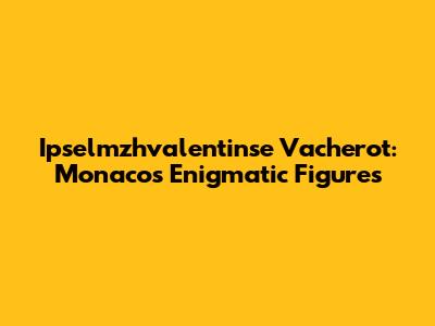 Ipselmzhvalentinse Vacherot: Monaco's Enigmatic Figures