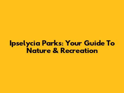 Ipselycia Parks: Your Guide To Nature & Recreation