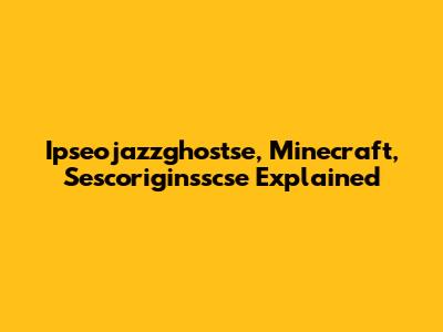 Ipseojazzghostse, Minecraft, Sescoriginsscse Explained