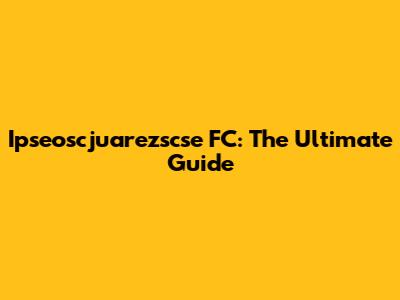 Ipseoscjuarezscse FC: The Ultimate Guide