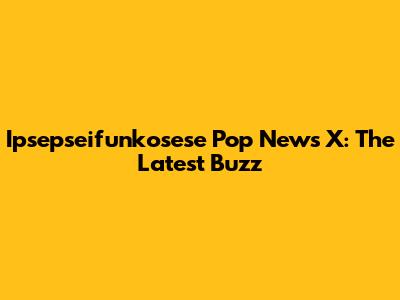 Ipsepseifunkosese Pop News X: The Latest Buzz