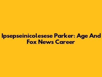 Ipsepseinicolesese Parker: Age And Fox News Career
