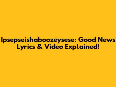Ipsepseishaboozeysese: Good News Lyrics & Video Explained!