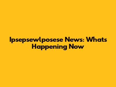 Ipsepsewlposese News: What's Happening Now