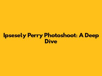 Ipsesely Perry Photoshoot: A Deep Dive