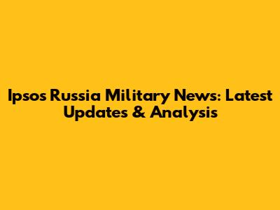 Ipsos Russia Military News: Latest Updates & Analysis