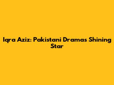 Iqra Aziz: Pakistani Drama's Shining Star