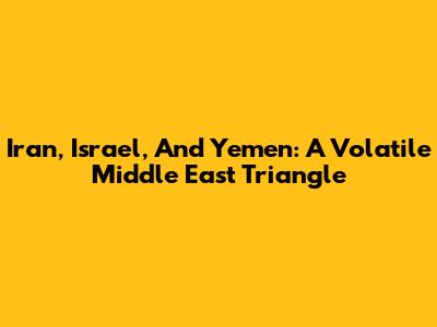 Iran, Israel, And Yemen: A Volatile Middle East Triangle