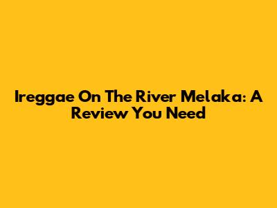 Ireggae On The River Melaka: A Review You Need