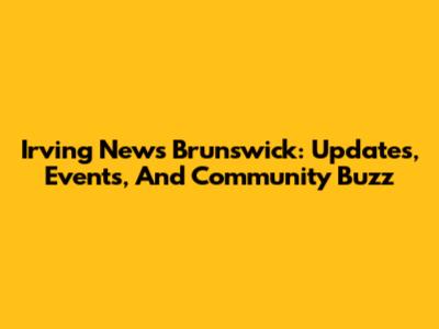 Irving News Brunswick: Updates, Events, And Community Buzz