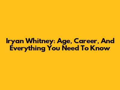 Iryan Whitney: Age, Career, And Everything You Need To Know