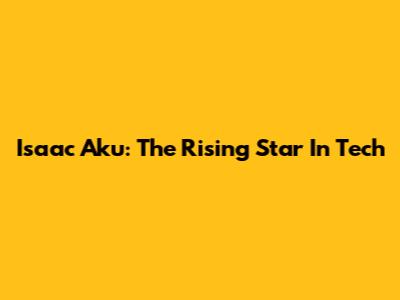 Isaac Aku: The Rising Star In Tech