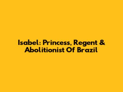Isabel: Princess, Regent & Abolitionist Of Brazil