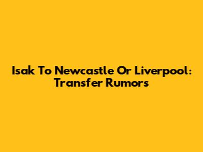 Isak To Newcastle Or Liverpool: Transfer Rumors